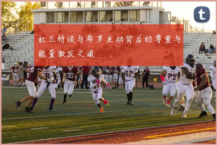 杜兰特谈与希罗互动背后的尊重与能量激发之道