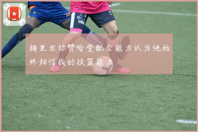 梅里尔称赞哈登配合能力认为他始终相信我的投篮能力