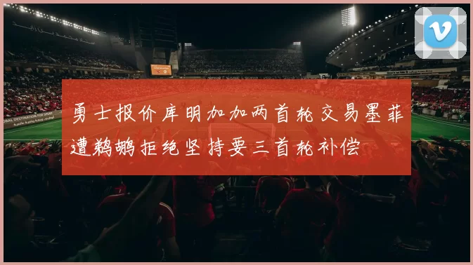 勇士报价库明加加两首轮交易墨菲遭鹈鹕拒绝坚持要三首轮补偿