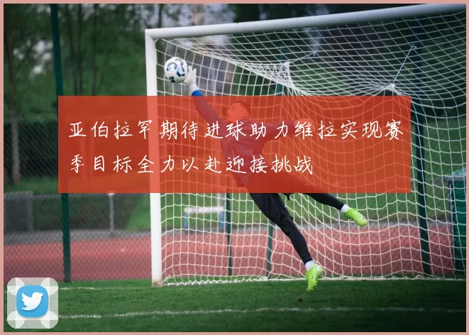 亚伯拉罕期待进球助力维拉实现赛季目标全力以赴迎接挑战