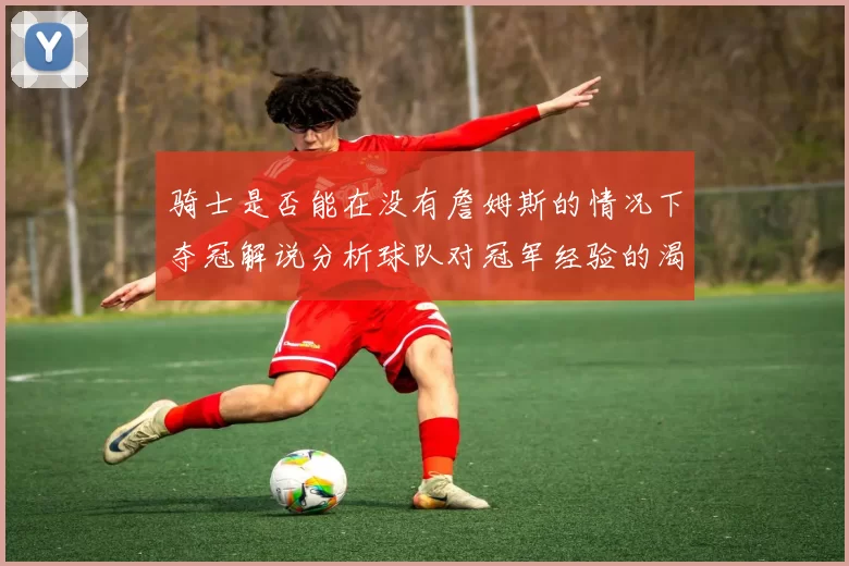 骑士是否能在没有詹姆斯的情况下夺冠解说分析球队对冠军经验的渴望与担忧