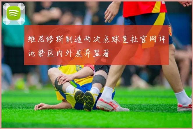 维尼修斯制造两次点球皇社官网评论禁区内外差异显著
