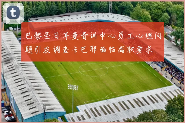巴黎圣日耳曼青训中心员工心理问题引发调查卡巴耶面临离职要求