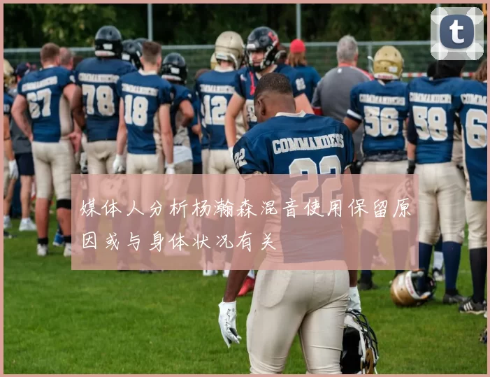 媒体人分析杨瀚森混音使用保留原因或与身体状况有关