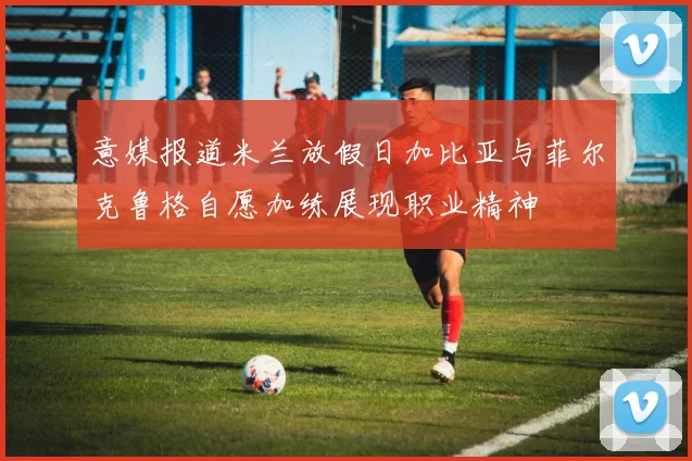 意媒报道米兰放假日加比亚与菲尔克鲁格自愿加练展现职业精神
