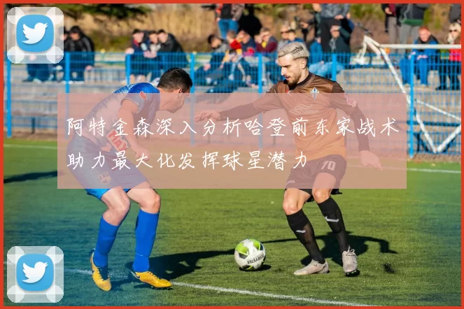 阿特金森深入分析哈登前东家战术助力最大化发挥球星潜力