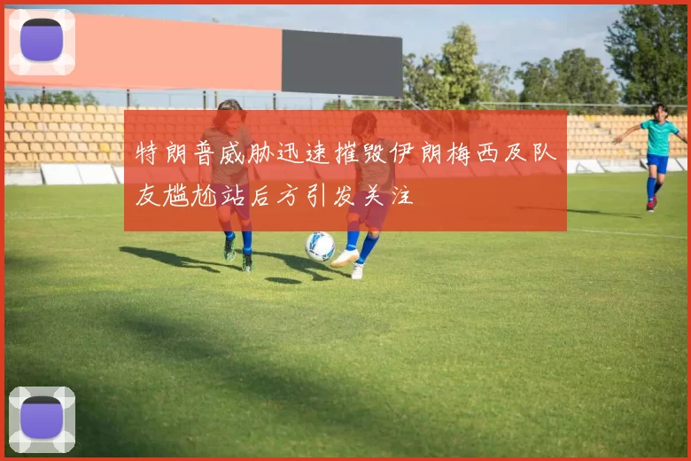 特朗普威胁迅速摧毁伊朗梅西及队友尴尬站后方引发关注