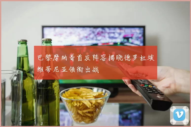 巴黎摩纳哥首发阵容揭晓德罗杜埃维蒂尼亚领衔出战