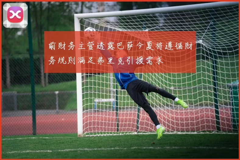 前财务主管透露巴萨今夏将遵循财务规则满足弗里克引援需求