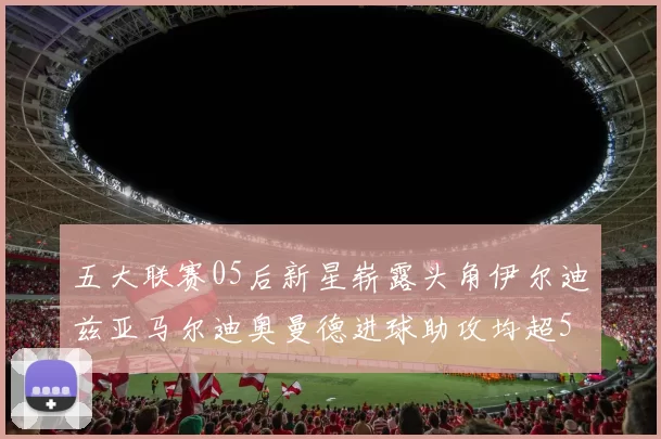 五大联赛05后新星崭露头角伊尔迪兹亚马尔迪奥曼德进球助攻均超5