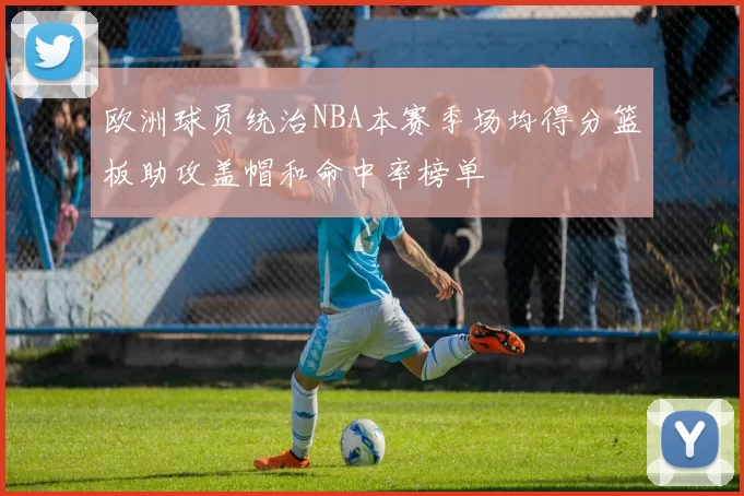 欧洲球员统治NBA本赛季场均得分篮板助攻盖帽和命中率榜单