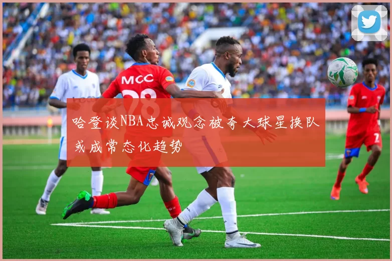哈登谈NBA忠诚观念被夸大球星换队或成常态化趋势