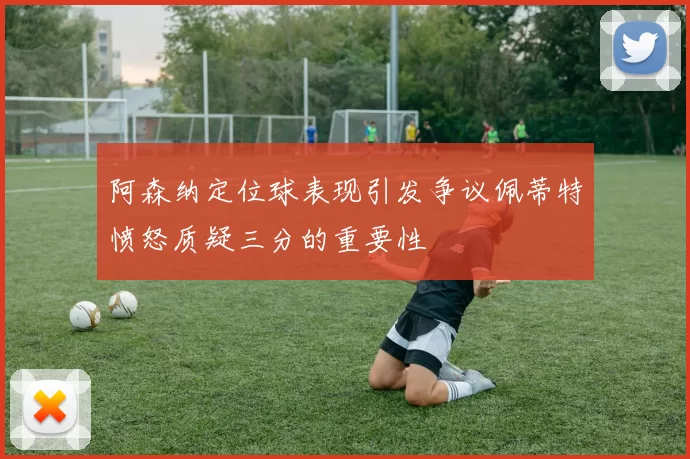 阿森纳定位球表现引发争议佩蒂特愤怒质疑三分的重要性