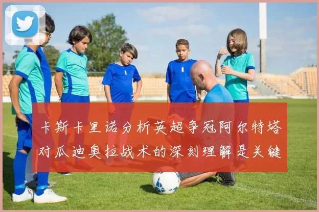卡斯卡里诺分析英超争冠阿尔特塔对瓜迪奥拉战术的深刻理解是关键