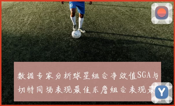 数据专家分析球星组合净效值SGA与切特同场表现最佳东詹组合表现最差