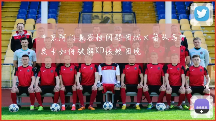 申京阿门兼容性问题困扰火箭队乌度卡如何破解KD依赖困境